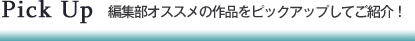 Pick UP　編集部オススメの作品をピックアップしてご紹介！